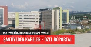 DEV PROJE BİLKENT ENTEGRE ŞEHİR HASTANESİNDE ŞANTİYEDEN HABERLER